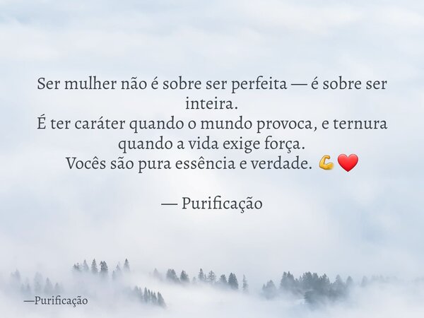 Ser mulher não é sobre ser perfeita — é sobre ser inteira. É ter caráter quando o mundo provoca, e ternura quando a vida exige força. Vocês são pura essência e ... Frase de Purificação.