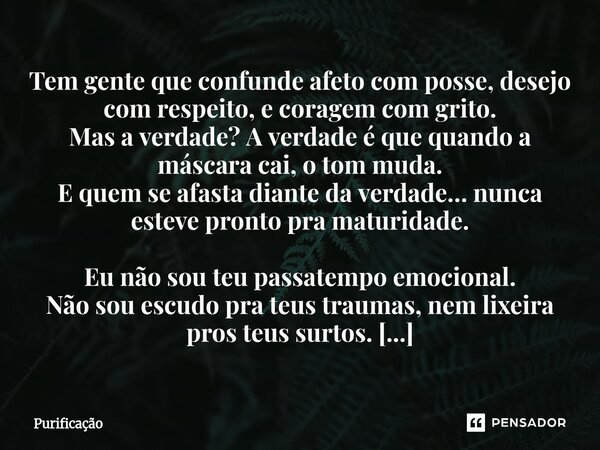 Tem gente que confunde afeto com posse, desejo com respeito, e coragem com grito. Mas a verdade? A verdade é que quando a máscara cai, o tom muda. E quem se af... Frase de Purificação.
