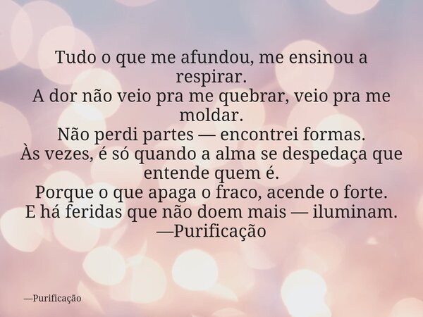 Tudo o que me afundou, me ensinou a respirar. A dor não veio pra me quebrar, veio pra me moldar. Não perdi partes — encontrei formas. Às vezes, é só quando a al... Frase de Purificação.