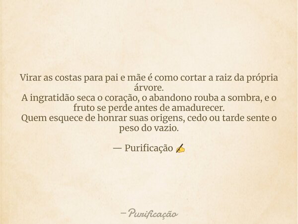 Virar as costas para pai e mãe é como cortar a raiz da própria árvore. A ingratidão seca o coração, o abandono rouba a sombra, e o fruto se perde antes de amadu... Frase de Purificação.