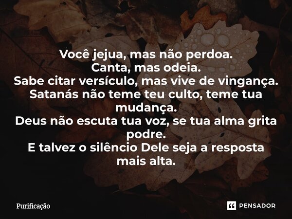  Você jejua, mas não perdoa. Canta, mas odeia. Sabe citar versículo, mas vive de vingança. Satanás não teme teu culto, teme tua mudança. Deus não escuta tua vo... Frase de Purificação.