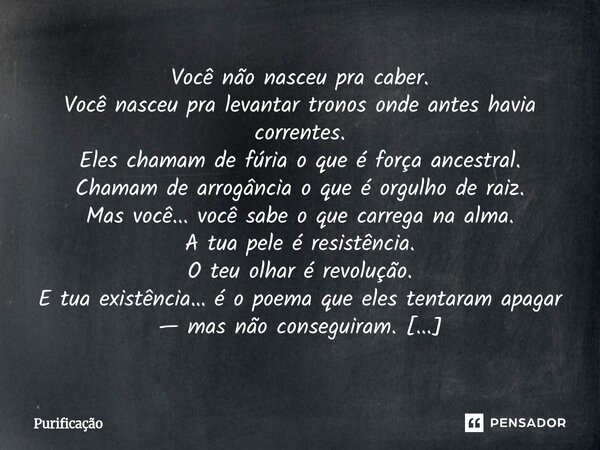  Você não nasceu pra caber. Você nasceu pra levantar tronos onde antes havia correntes. Eles chamam de fúria o que é força ancestral. Chamam de arrogância o qu... Frase de Purificação.