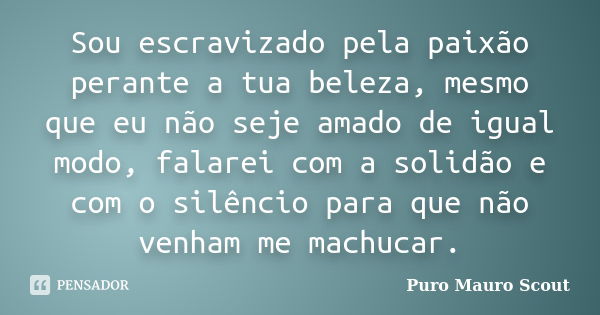 Sou escravizado pela paixão perante a tua beleza, mesmo que eu não seje amado de igual modo, falarei com a solidão e com o silêncio para que não venham me machu... Frase de Puro Mauro Scout.