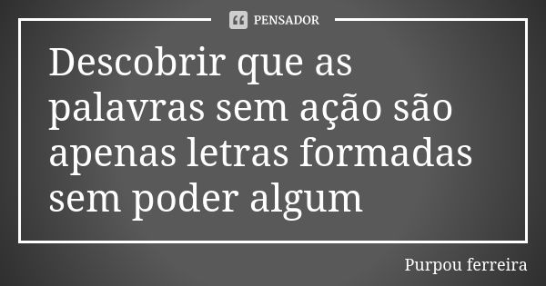 Descobrir que as palavras sem ação são apenas letras formadas sem poder algum... Frase de Purpou ferreira.