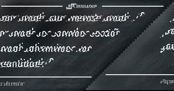 por onde sua mente anda ? por onde os sonhos estão quando dormimos na realidade?... Frase de purpou ferreira.