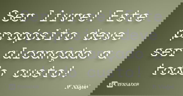 Ser livre! Este propósito deve ser alcançado a todo custo!... Frase de P. Viajei.