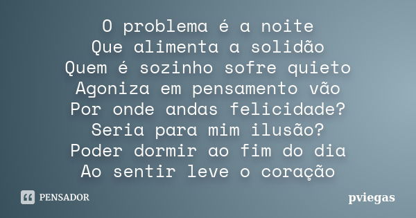 O problema é a noite Que alimenta a solidão Quem é sozinho sofre quieto Agoniza em pensamento vão Por onde andas felicidade? Seria para mim ilusão? Poder dormir... Frase de pviegas.