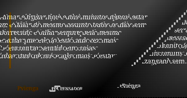 Amar é brigar hoje e dois minutos depois estar bem, é falar do mesmo assunto todos os dias sem ser aborrecido, é olhar sempre pela mesma pessoa e achar que ele ... Frase de Pvienga.