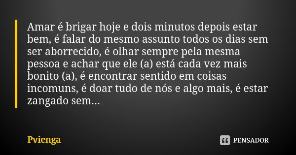 Amar é brigar hoje e dois minutos depois estar bem, é falar do mesmo assunto todos os dias sem ser aborrecido, é olhar sempre pela mesma pessoa e achar que ele ... Frase de Pvienga.