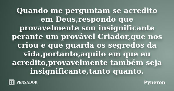 Quando me perguntam se acredito em Deus,respondo que provavelmente sou insignificante perante um provável Criador,que nos criou e que guarda os segredos da vida... Frase de Pyneron.