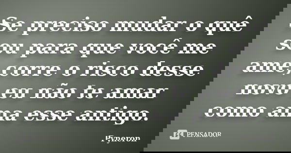 Se preciso mudar o quê sou para que você me ame,corre o risco desse novo eu não te amar como ama esse antigo.... Frase de Pyneron.