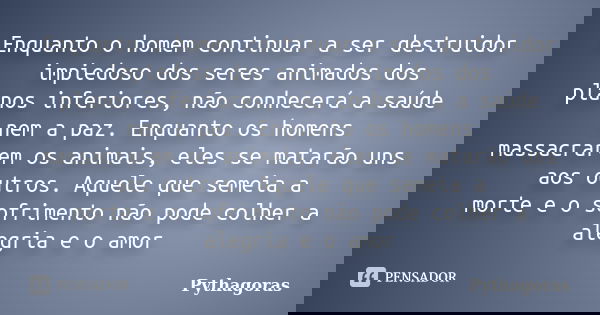 Enquanto o homem continuar a ser destruidor impiedoso dos seres animados dos planos inferiores, não conhecerá a saúde nem a paz. Enquanto os homens massacrarem ... Frase de Pythagoras.