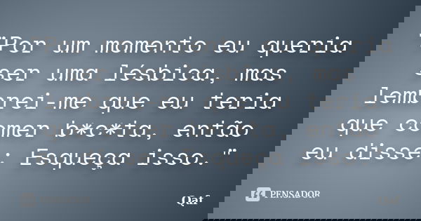 "Por um momento eu queria ser uma lésbica, mas lembrei-me que eu teria que comer b*c*ta, então eu disse: Esqueça isso."... Frase de Qaf.