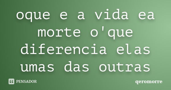 oque e a vida ea morte o'que diferencia elas umas das outras... Frase de qeromorre.