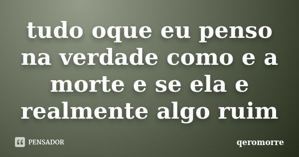 tudo oque eu penso na verdade como e a morte e se ela e realmente algo ruim... Frase de qeromorre.