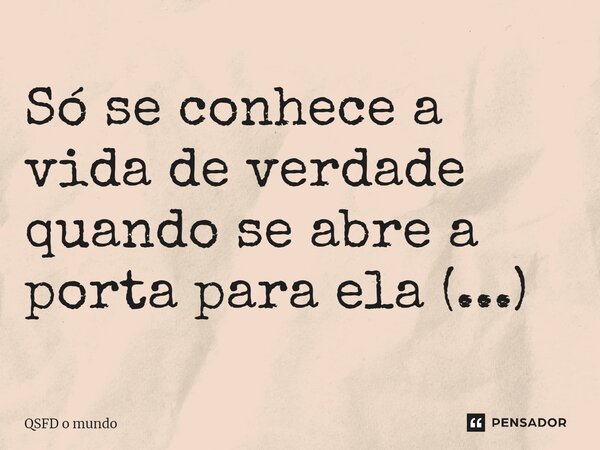 Só se conhece a vida de verdade quando se abre a porta para ela (...)... Frase de QSFD o mundo.