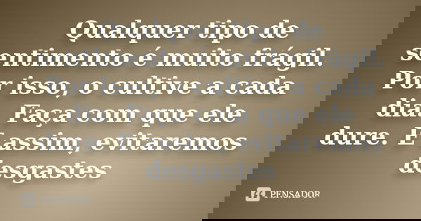 Qualquer tipo de sentimento é muito frágil. Por isso, o cultive a cada dia. Faça com que ele dure. E assim, evitaremos desgastes