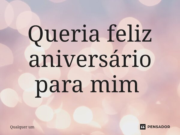 Queria feliz aniversário para mim ⁠... Frase de qualquer um.