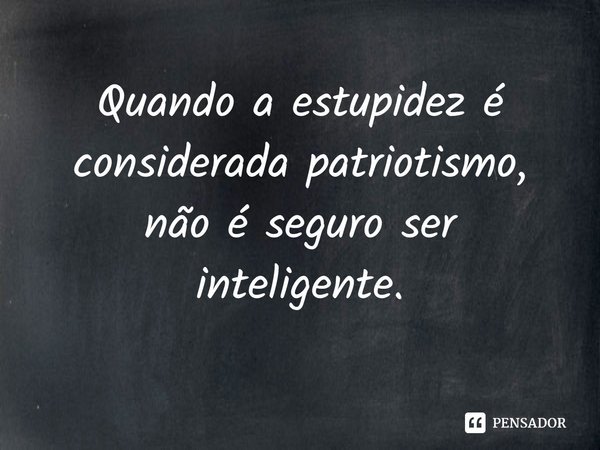 ⁠Quando a estupidez é considerada patriotismo, não é seguro ser inteligente.