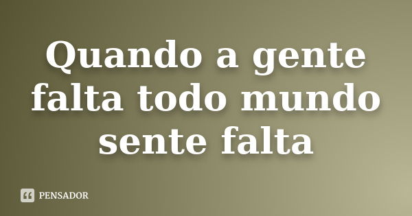 Quando a gente falta todo mundo sente falta