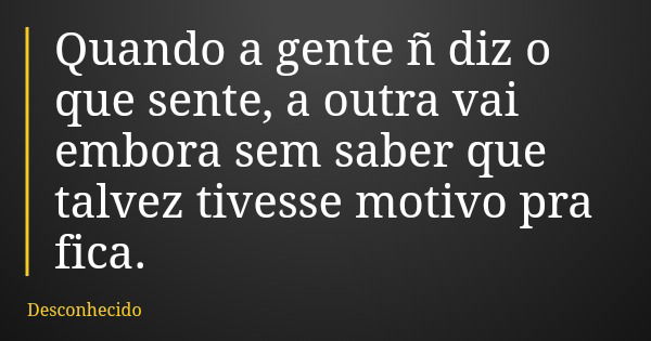 Quando a gente ñ diz o que sente, a outra vai embora sem saber que talvez tivesse motivo pra fica.
