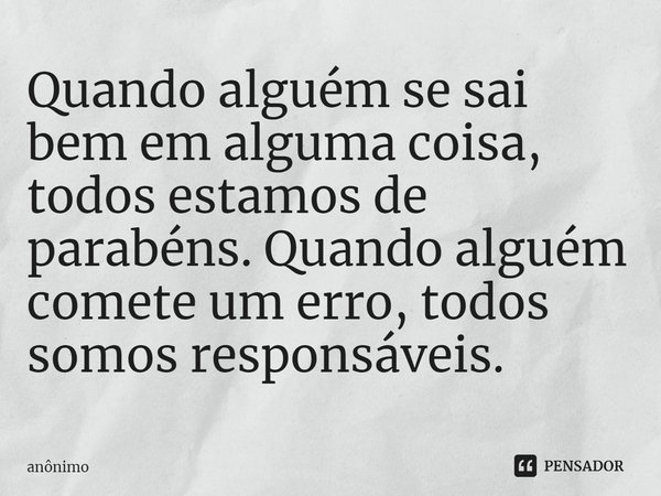 ⁠Quando alguém se sai bem em alguma coisa, todos estamos de parabéns. Quando alguém comete um erro, todos somos responsáveis.... Frase de Anônimo.