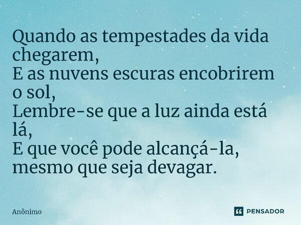 ⁠Quando as tempestades da vida chegarem, E as nuvens escuras encobrirem o sol, Lembre-se que a luz ainda está lá, E que você pode alcançá-la, mesmo que seja dev... Frase de Anônimo.