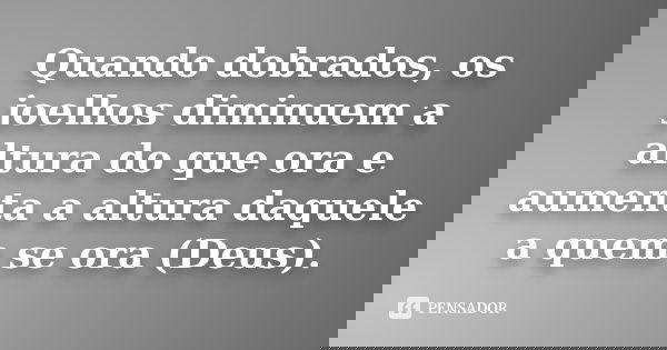 Quando dobrados, os joelhos diminuem a altura do que ora e aumenta a altura daquele a quem se ora (Deus).