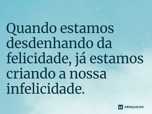 ⁠Quando estamos desdenhando da felicidade, já estamos criando a nossa infelicidade.