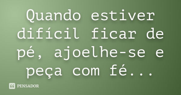 Quando estiver difícil ficar de pé, ajoelhe-se e peça com fé...