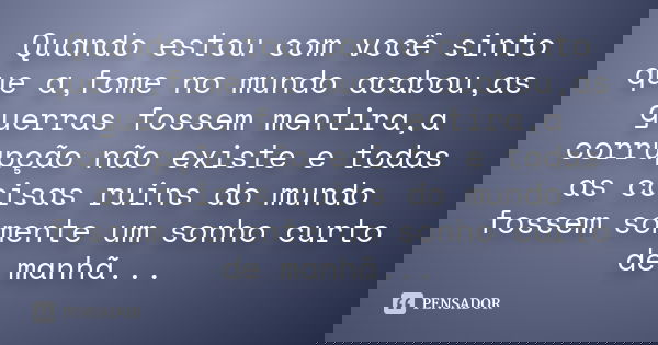 Quando estou com você sinto que a,fome no mundo acabou,as guerras fossem mentira,a corrupção não existe e todas as coisas ruins do mundo fossem somente um sonho