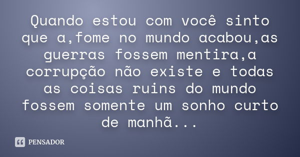 Quando estou com você sinto que a,fome no mundo acabou,as guerras fossem mentira,a corrupção não existe e todas as coisas ruins do mundo fossem somente um sonho