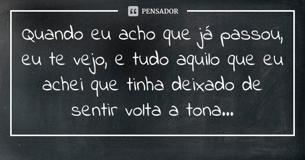 Quando eu acho que já passou, eu te vejo, e tudo aquilo que eu achei que tinha deixado de sentir volta a tona...