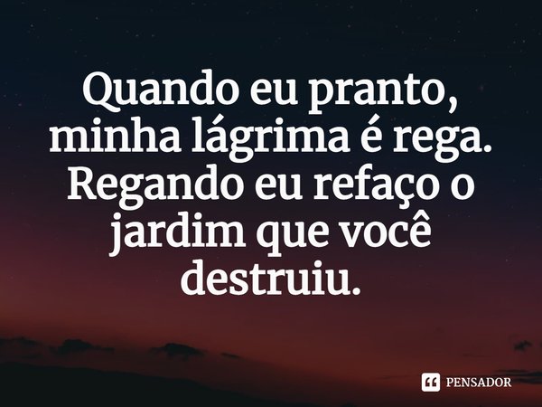 ⁠Quando eu pranto, minha lágrima é rega. Regando eu refaço o jardim que você destruiu.