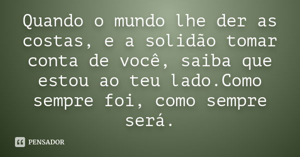 Quando o mundo lhe der as costas, e a solidão tomar conta de você, saiba que estou ao teu lado.Como sempre foi, como sempre será.