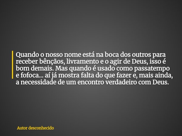 Quando o nosso nome está na boca dos outros para receber bênçãos, livramento e o agir de Deus, isso é bom demais. Mas quando é usado como passatempo e fofoca… a... Frase de Autor desconhecido.