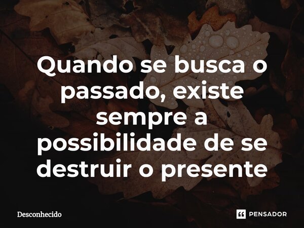 ⁠Quando se busca o passado, existe sempre a possibilidade de se destruir o presente