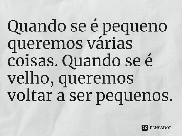 ⁠Quando se é pequeno queremos várias coisas. Quando se é velho, queremos voltar a ser pequenos.