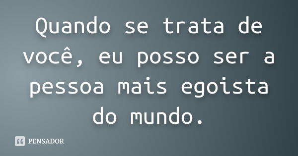 Quando se trata de você, eu posso ser a pessoa mais egoista do mundo.