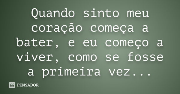 Quando sinto meu coração começa a bater, e eu começo a viver, como se fosse a primeira vez...