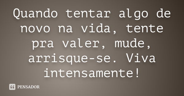 Quando tentar algo de novo na vida, tente pra valer, mude, arrisque-se. Viva intensamente!