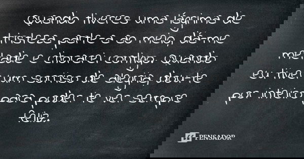 Quando tiveres uma lágrima de tristeza parte-a ao meio, dá-me metade e chorarei contigo. Quando eu tiver um sorriso de alegria, dou-te por inteiro para poder te