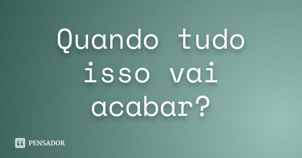 Quando tudo isso vai acabar?