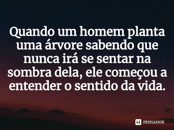 ⁠Quando um homem planta uma árvore sabendo que nunca irá se sentar na sombra dela, ele começou a entender o sentido da vida.