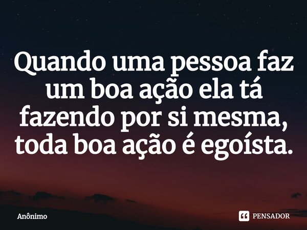 ⁠Quando uma pessoa faz um boa ação ela tá fazendo por si mesma, toda boa ação é egoísta.... Frase de Anônimo.