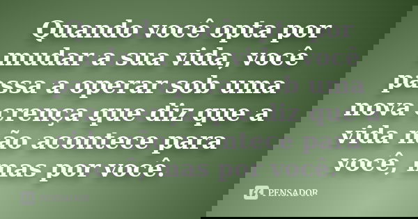 Quando você opta por mudar a sua vida, você passa a operar sob uma nova crença que diz que a vida não acontece para você, mas por você.... Frase de Desconheço.