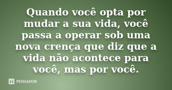 Quando você opta por mudar a sua vida, você passa a operar sob uma nova crença que diz que a vida não acontece para você, mas por você.... Frase de Desconheço.