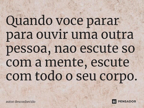 ⁠Quando voce parar para ouvir uma outra pessoa, nao escute so com a mente, escute com todo o seu corpo.... Frase de Autor desconhecido.