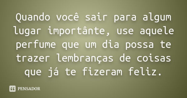 Quando você sair para algum lugar importânte, use aquele perfume que um dia possa te trazer lembranças de coisas que já te fizeram feliz.