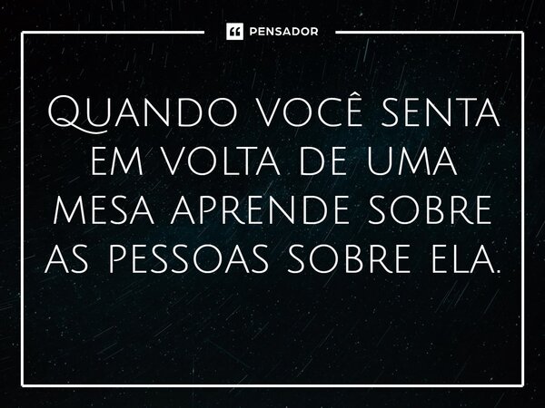 ⁠Quando você senta em volta de uma mesa aprende sobre as pessoas sobre ela.